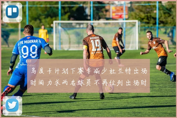 乌度卡计划下赛季减少杜兰特出场时间力求两名球员不再位列出场时间前五