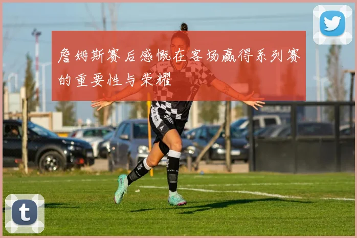 詹姆斯赛后感慨在客场赢得系列赛的重要性与荣耀