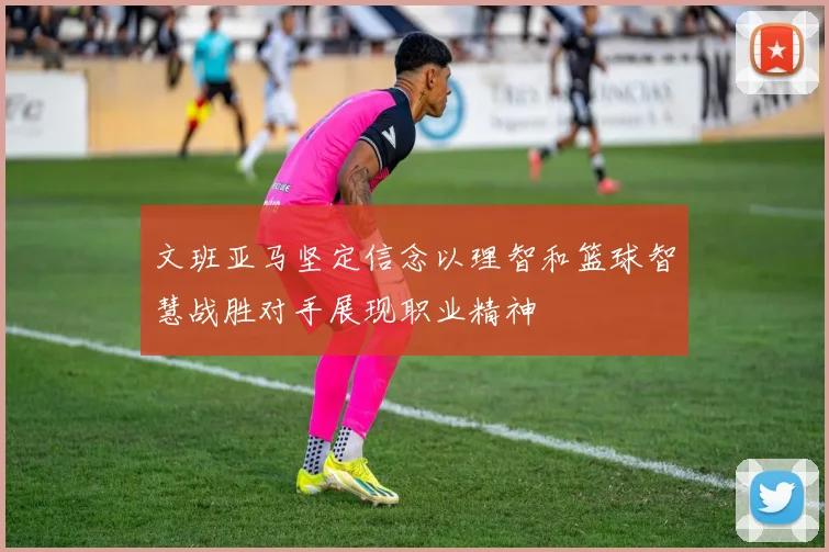 文班亚马坚定信念以理智和篮球智慧战胜对手展现职业精神