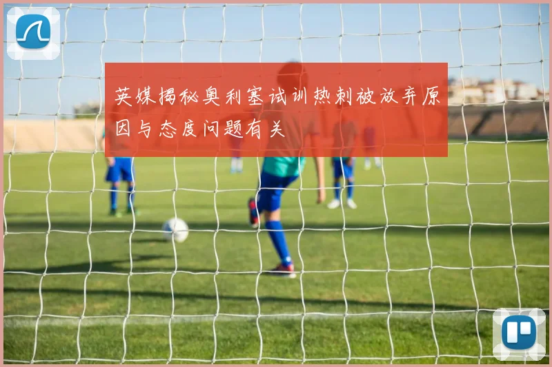 英媒揭秘奥利塞试训热刺被放弃原因与态度问题有关