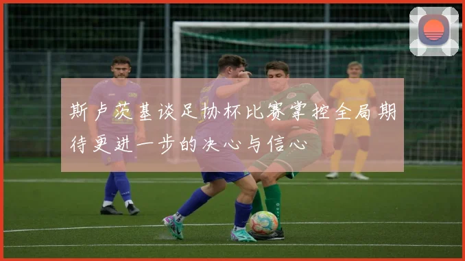 斯卢茨基谈足协杯比赛掌控全局期待更进一步的决心与信心