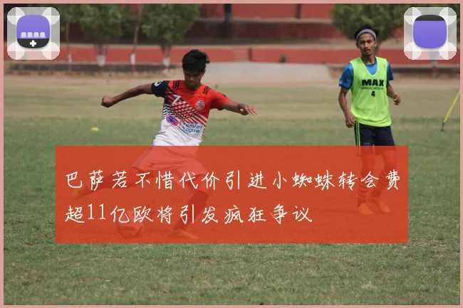巴萨若不惜代价引进小蜘蛛转会费超11亿欧将引发疯狂争议