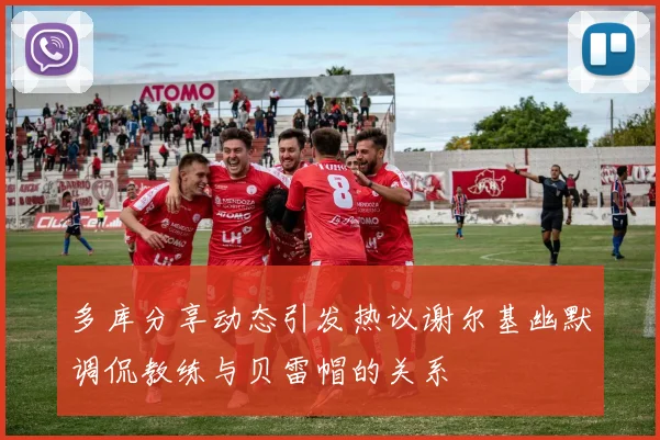 多库分享动态引发热议谢尔基幽默调侃教练与贝雷帽的关系