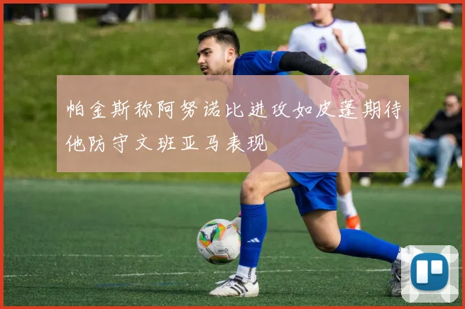 帕金斯称阿努诺比进攻如皮蓬期待他防守文班亚马表现