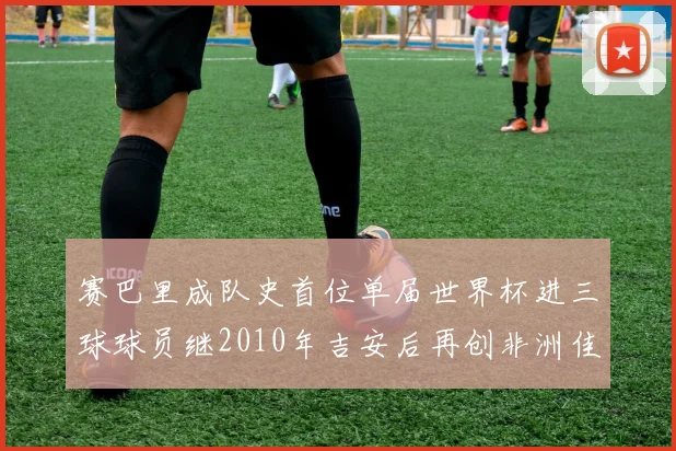赛巴里成队史首位单届世界杯进三球球员继2010年吉安后再创非洲佳绩