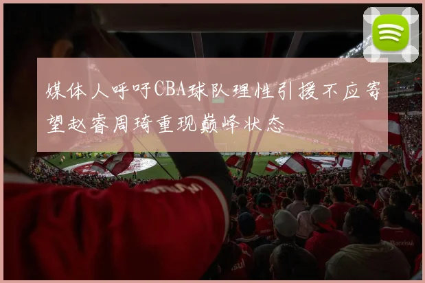 媒体人呼吁CBA球队理性引援不应寄望赵睿周琦重现巅峰状态
