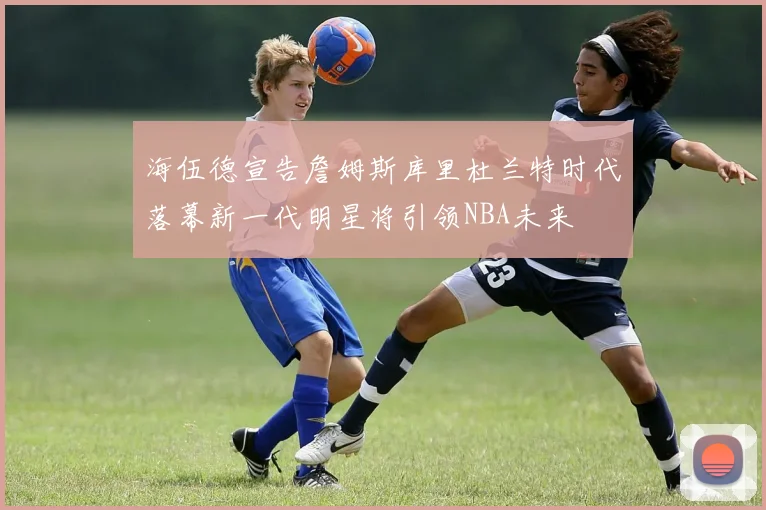 海伍德宣告詹姆斯库里杜兰特时代落幕新一代明星将引领NBA未来