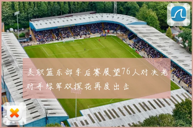 美职篮东部季后赛展望76人对决老对手绿军双探花再度出击