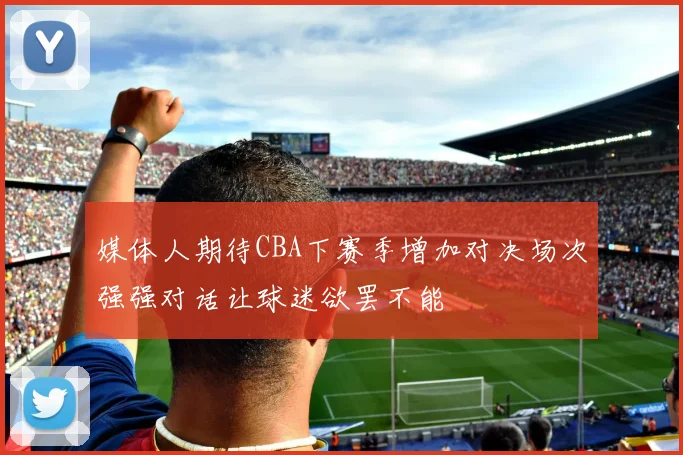 媒体人期待CBA下赛季增加对决场次强强对话让球迷欲罢不能